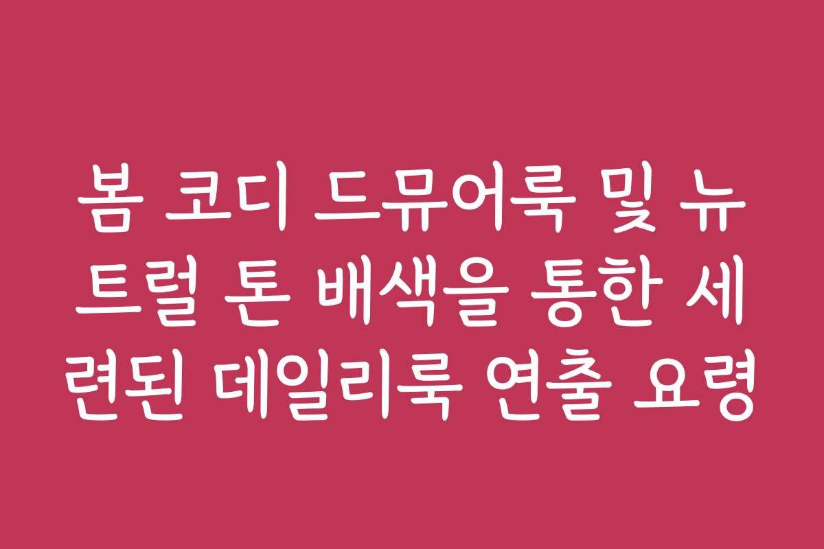 봄 코디 드뮤어룩 및 뉴트럴 톤 배색을 통한 세련된 데일리룩 연출 요령