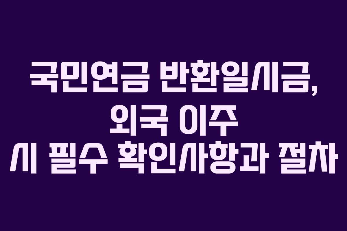 국민연금 반환일시금, 외국 이주 시 필수 확인사항과 절차