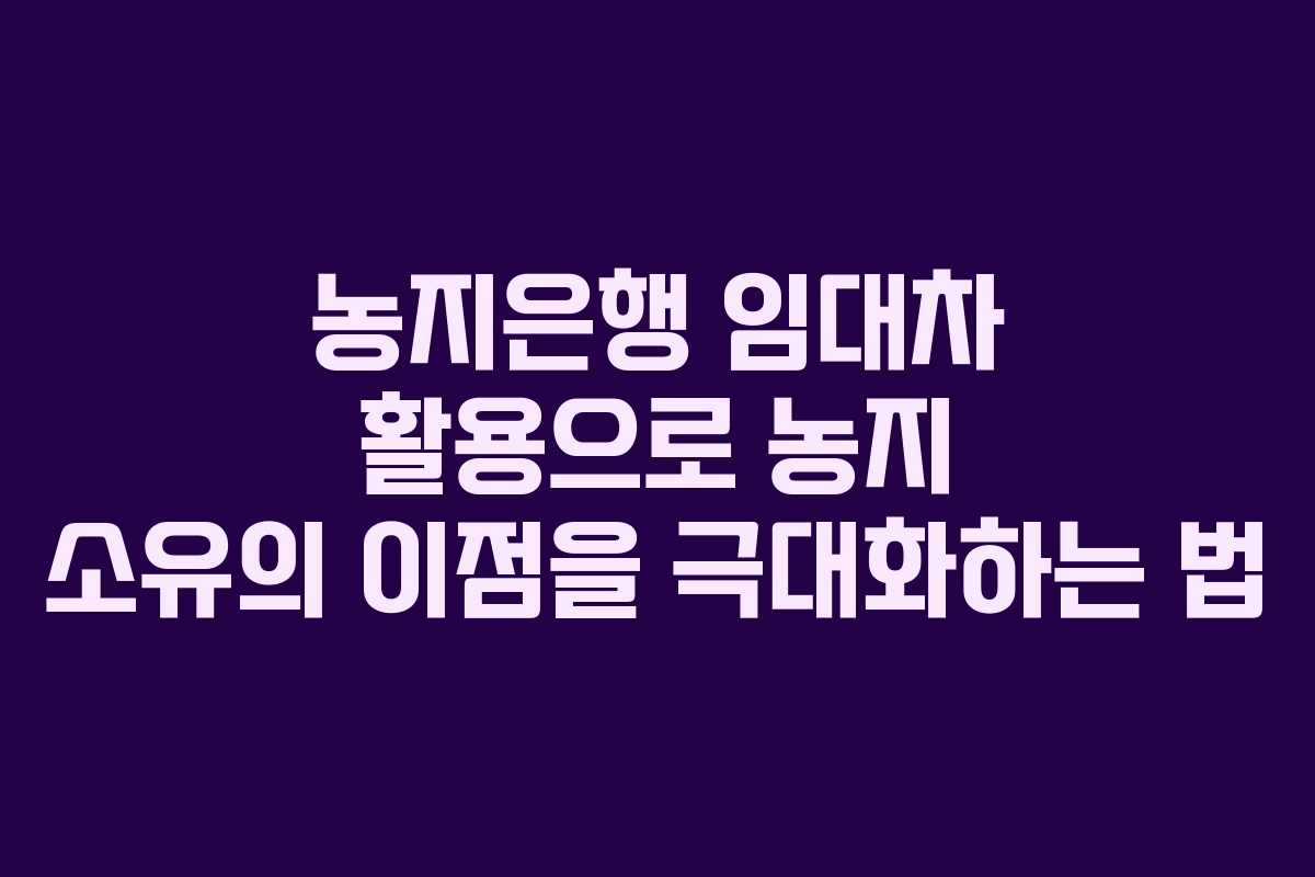 농지은행 임대차 활용으로 농지 소유의 이점을 극대화하는 법