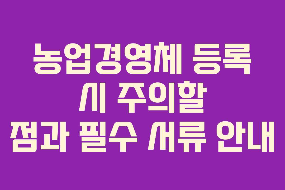 농업경영체 등록 시 주의할 점과 필수 서류 안내