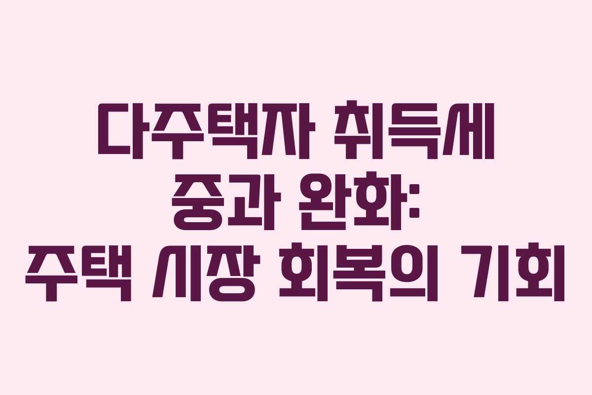 다주택자 취득세 중과 완화: 주택 시장 회복의 기회