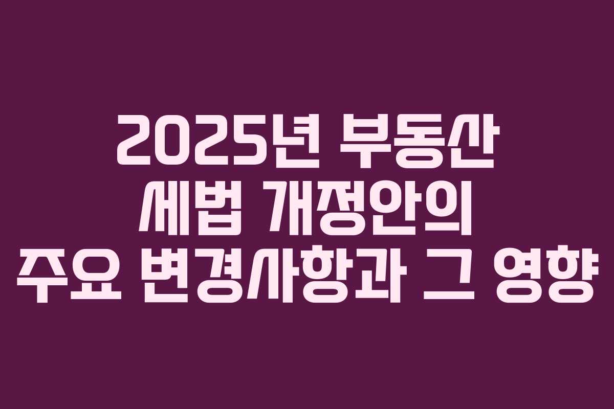 2025년 부동산 세법 개정안의 주요 변경사항과 그 영향