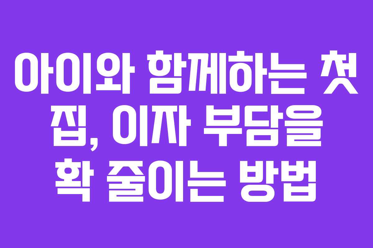 아이와 함께하는 첫 집, 이자 부담을 확 줄이는 방법