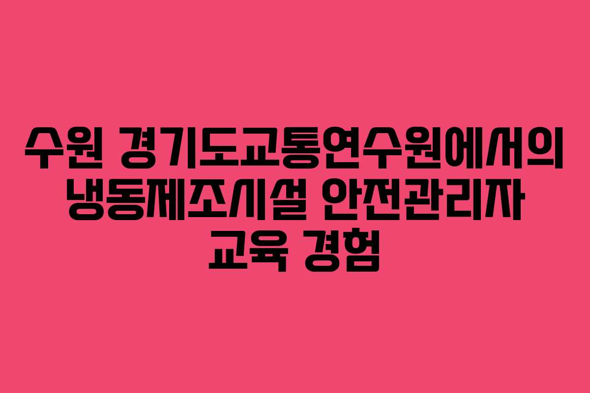 수원 경기도교통연수원에서의 냉동제조시설 안전관리자 교육 경험
