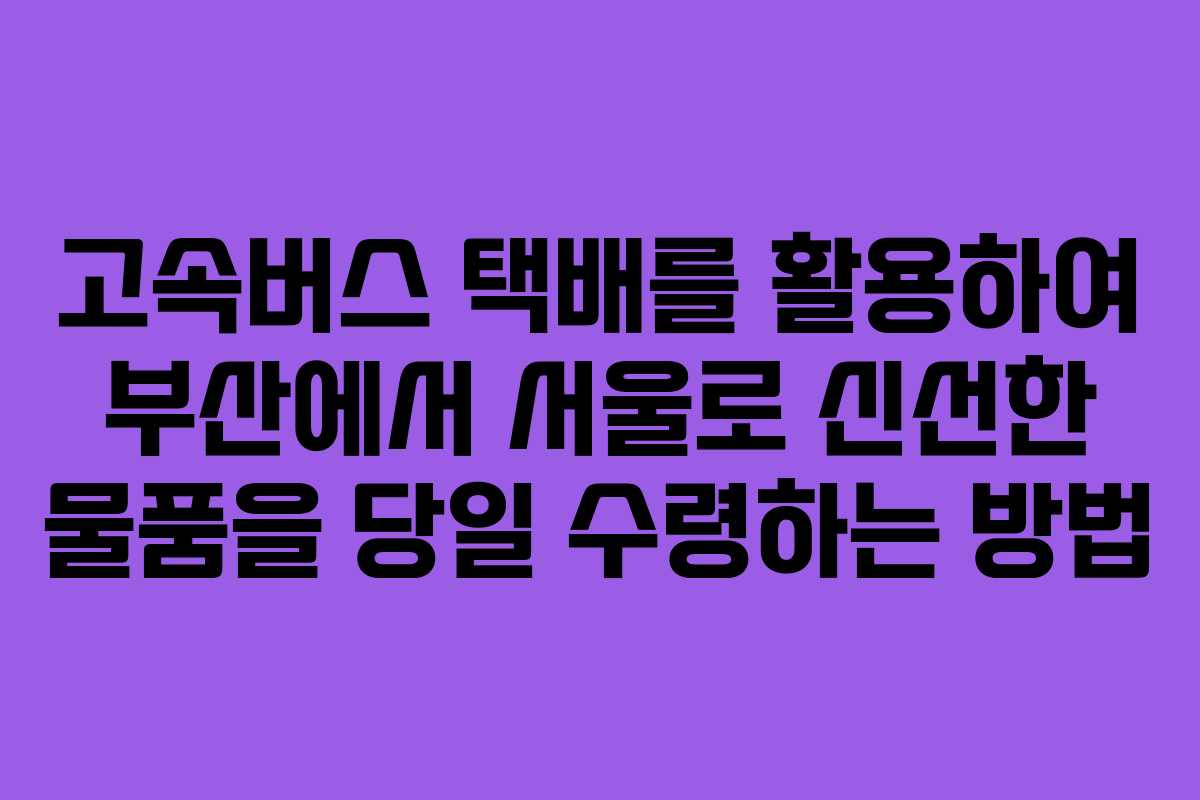 고속버스 택배를 활용하여 부산에서 서울로 신선한 물품을 당일 수령하는 방법