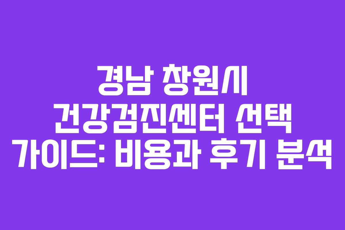 경남 창원시 건강검진센터 선택 가이드: 비용과 후기 분석