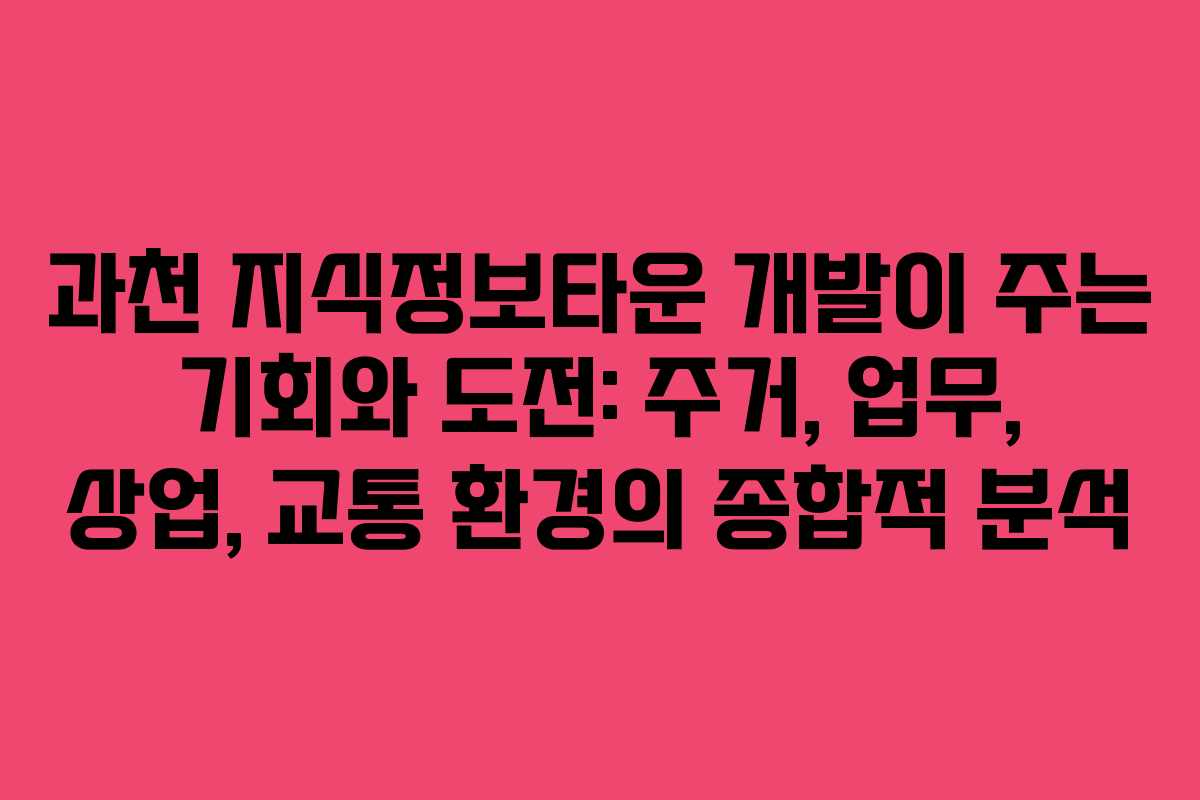 과천 지식정보타운 개발이 주는 기회와 도전: 주거, 업무, 상업, 교통 환경의 종합적 분석