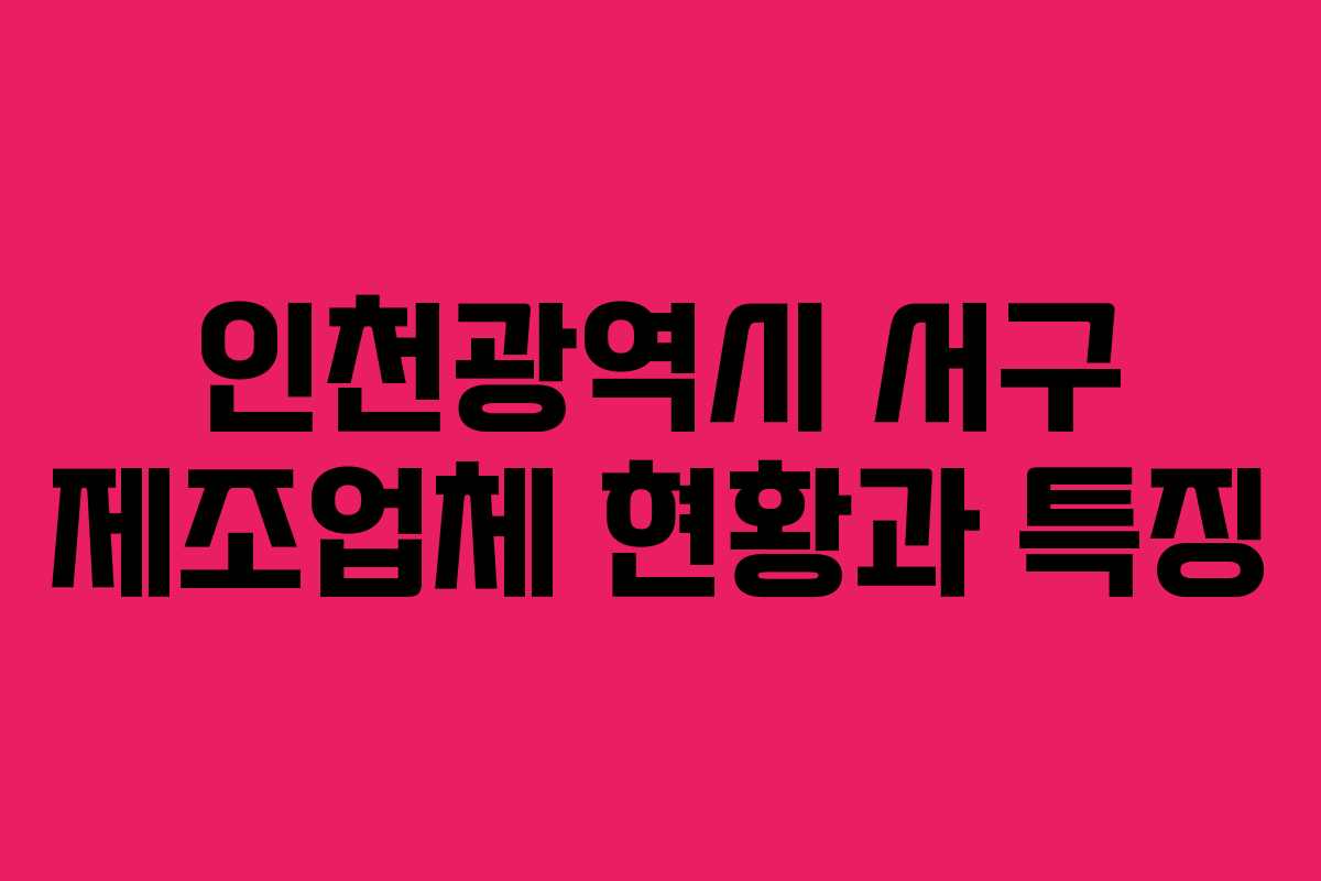 인천광역시 서구 제조업체 현황과 특징
