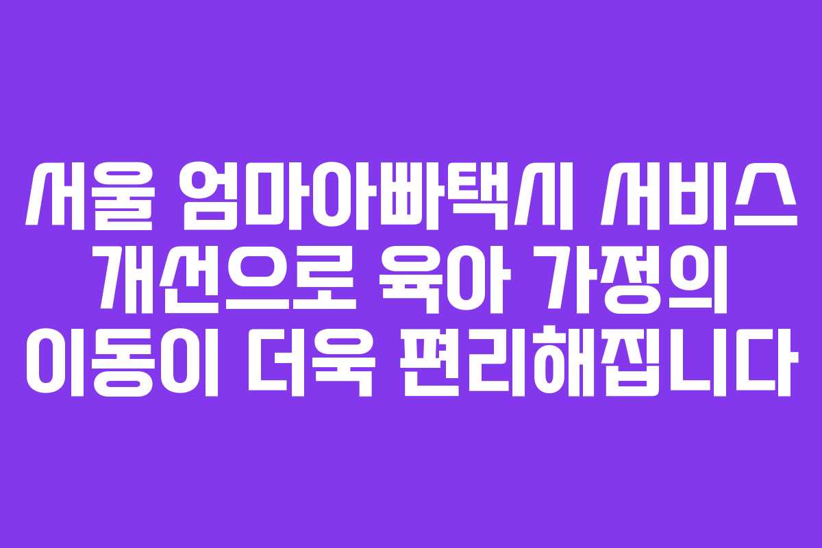 서울 엄마아빠택시 서비스 개선으로 육아 가정의 이동이 더욱 편리해집니다