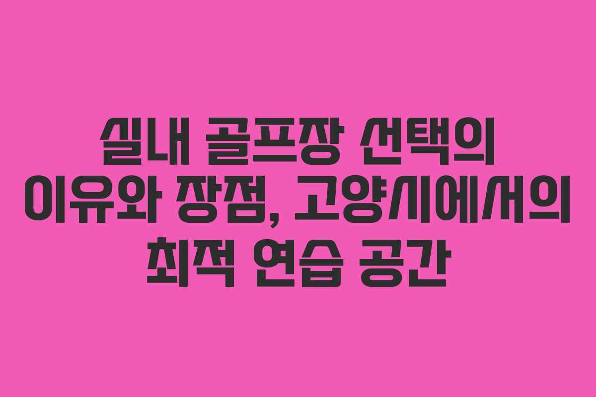 실내 골프장 선택의 이유와 장점, 고양시에서의 최적 연습 공간