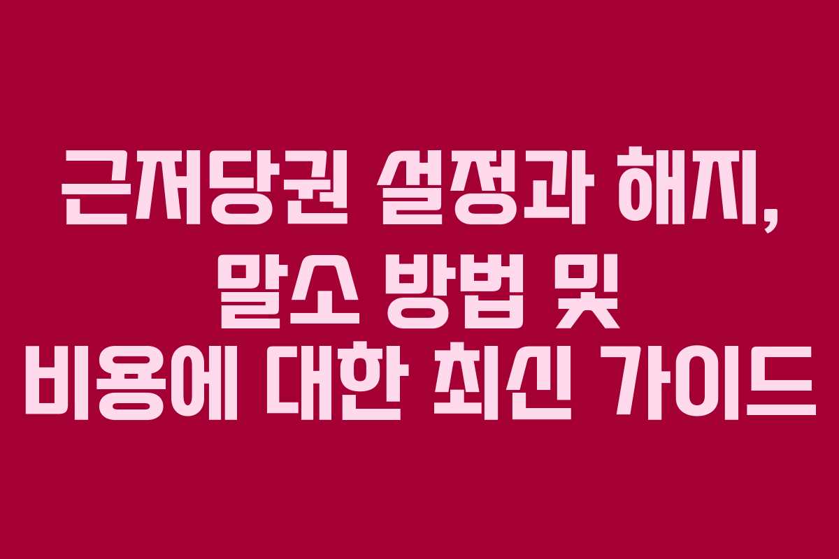 근저당권 설정과 해지, 말소 방법 및 비용에 대한 최신 가이드