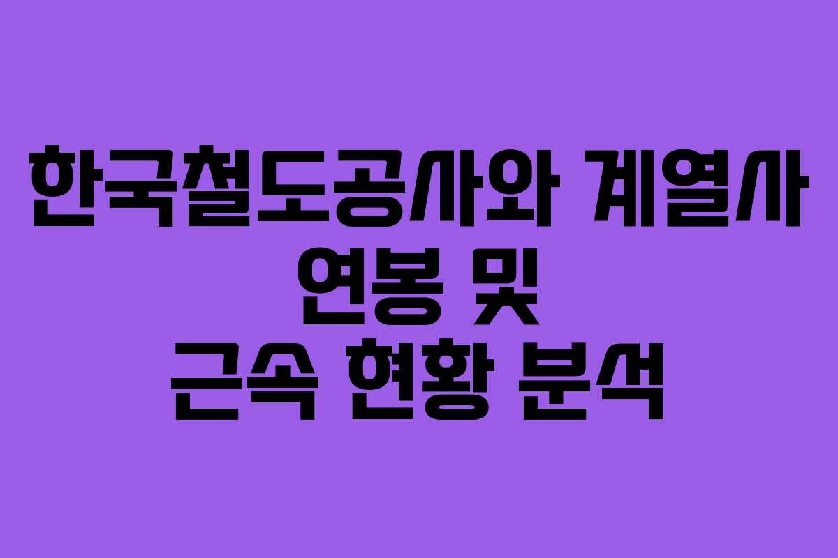 한국철도공사와 계열사 연봉 및 근속 현황 분석