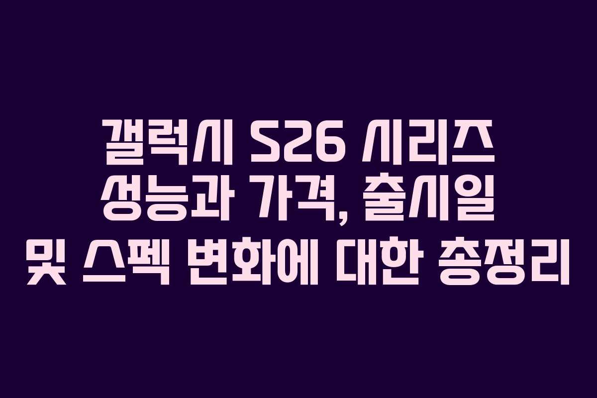 갤럭시 S26 시리즈 성능과 가격, 출시일 및 스펙 변화에 대한 총정리