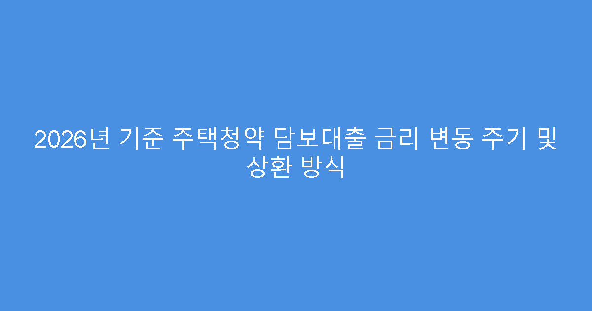 2026년 기준 주택청약 담보대출 금리 변동 주기 및 상환 방식