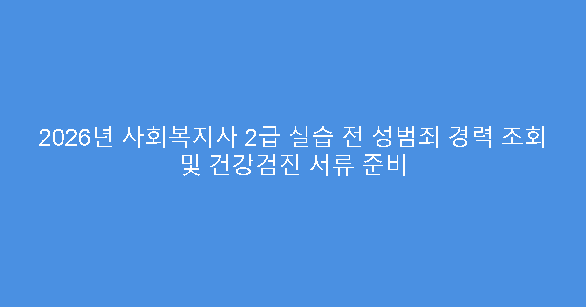 2026년 사회복지사 2급 실습 전 성범죄 경력 조회 및 건강검진 서류 준비