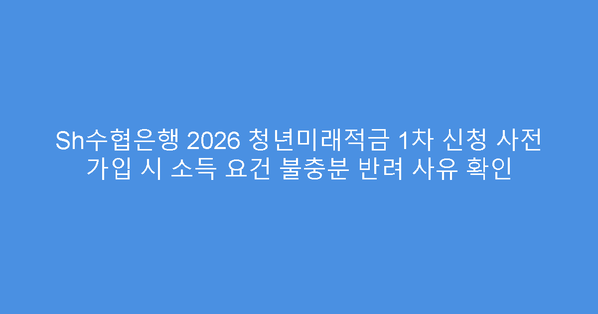 Sh수협은행 2026 청년미래적금 1차 신청 사전 가입 시 소득 요건 불충분 반려 사유 확인