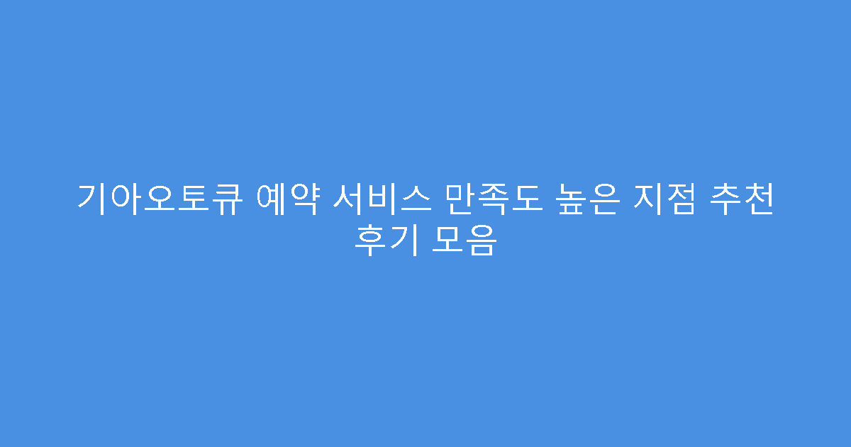 기아오토큐 예약 서비스 만족도 높은 지점 추천 후기 모음