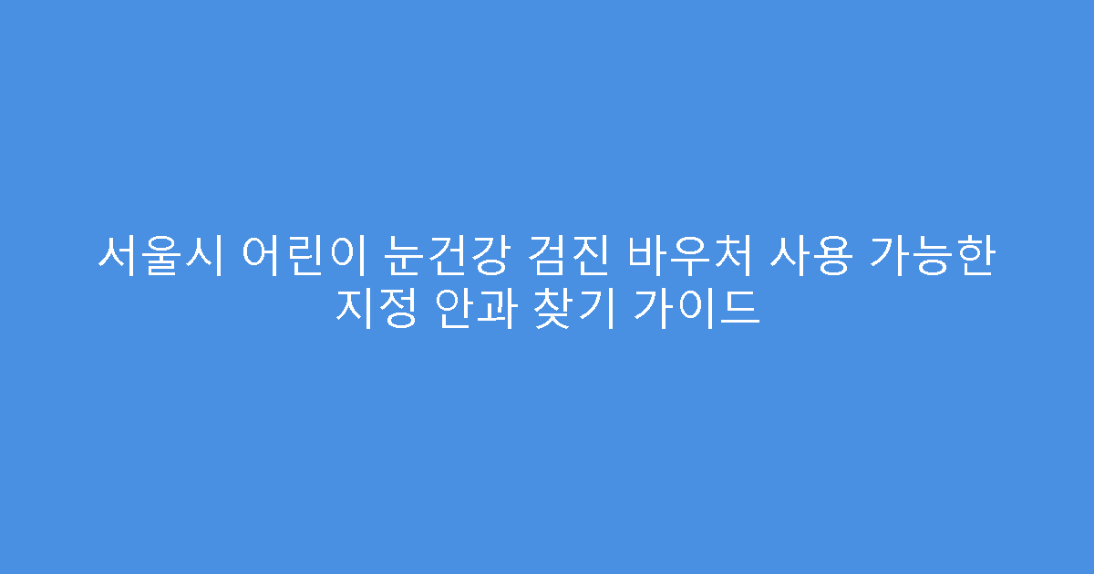 서울시 어린이 눈건강 검진 바우처 사용 가능한 지정 안과 찾기 가이드