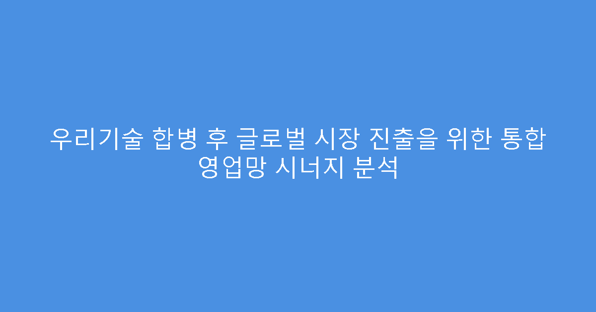 우리기술 합병 후 글로벌 시장 진출을 위한 통합 영업망 시너지 분석