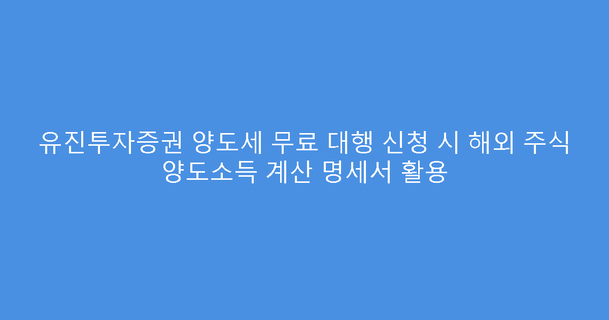 유진투자증권 양도세 무료 대행 신청 시 해외 주식 양도소득 계산 명세서 활용