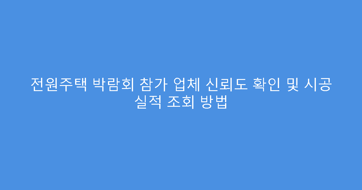 전원주택 박람회 참가 업체 신뢰도 확인 및 시공 실적 조회 방법