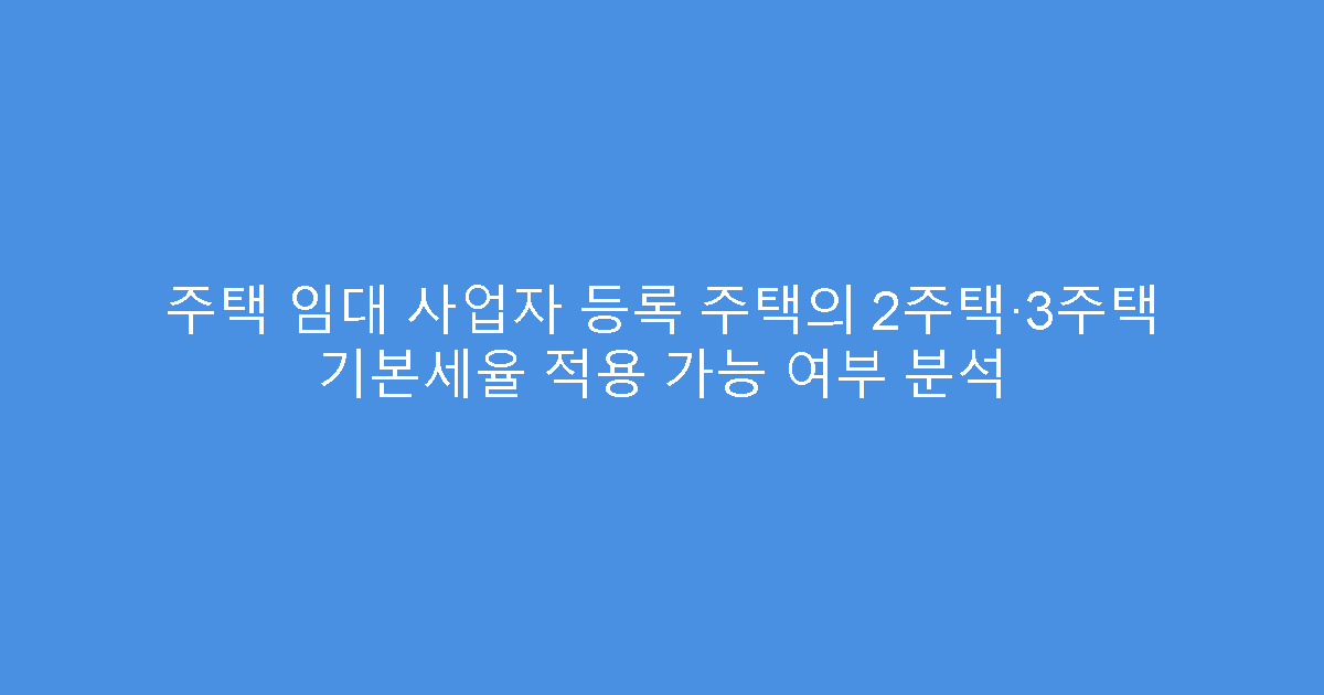 주택 임대 사업자 등록 주택의 2주택·3주택 기본세율 적용 가능 여부 분석