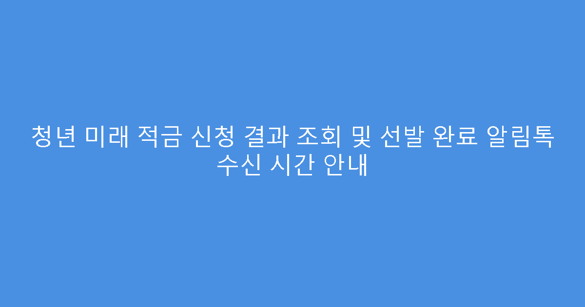 청년 미래 적금 신청 결과 조회 및 선발 완료 알림톡 수신 시간 안내