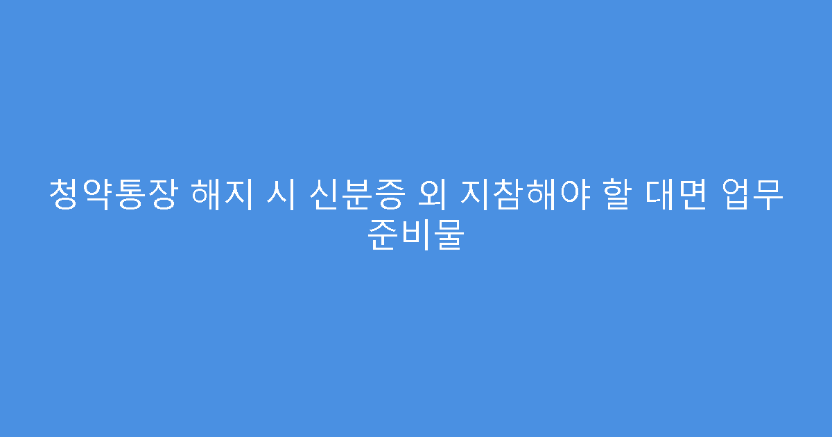 청약통장 해지 시 신분증 외 지참해야 할 대면 업무 준비물