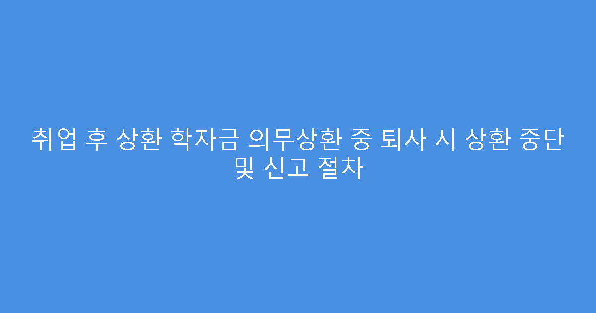 취업 후 상환 학자금 의무상환 중 퇴사 시 상환 중단 및 신고 절차