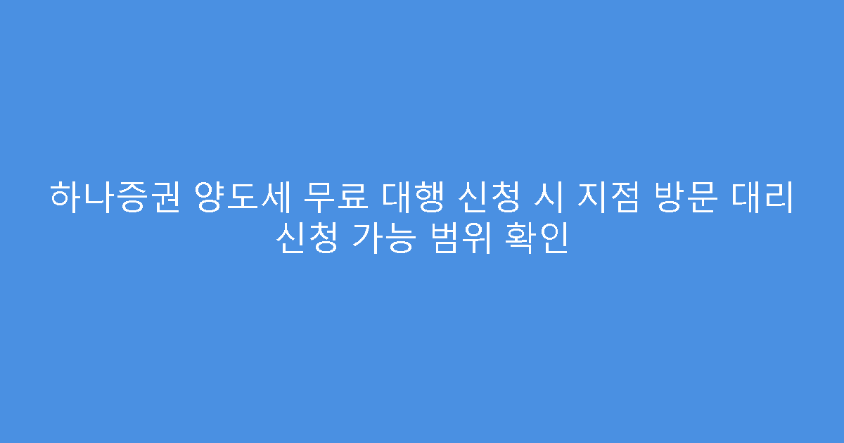 하나증권 양도세 무료 대행 신청 시 지점 방문 대리 신청 가능 범위 확인