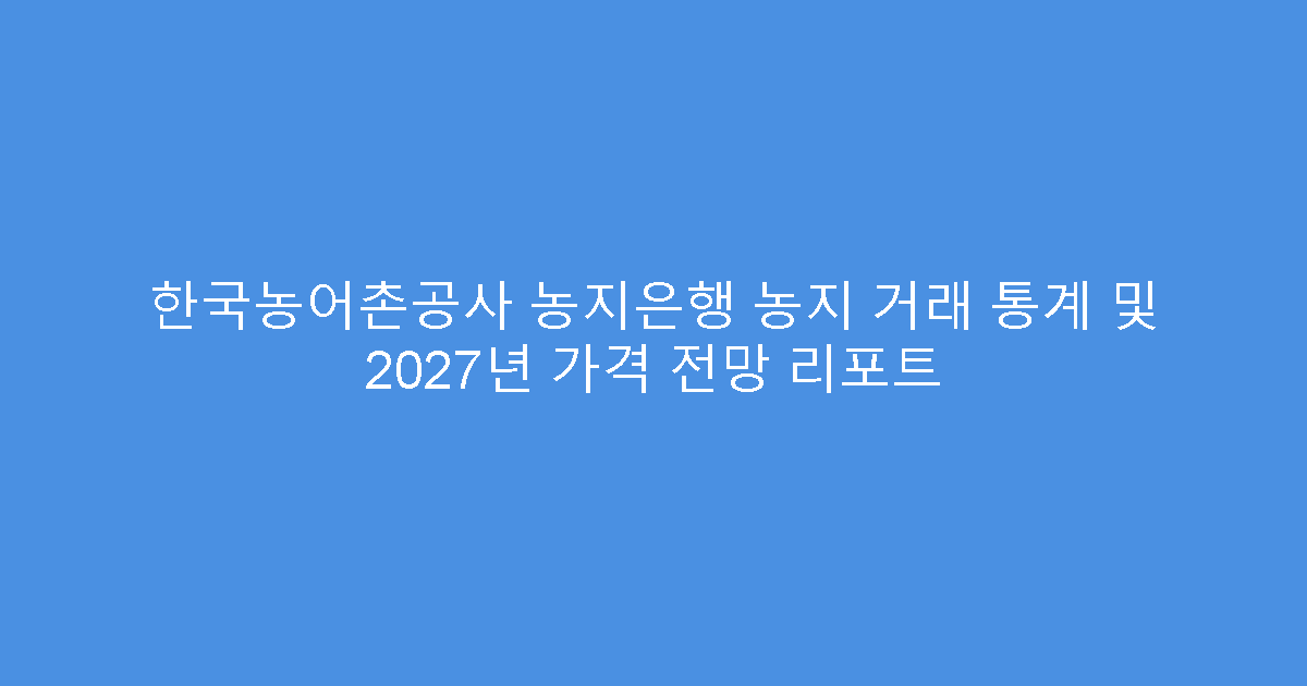 한국농어촌공사 농지은행 농지 거래 통계 및 2027년 가격 전망 리포트