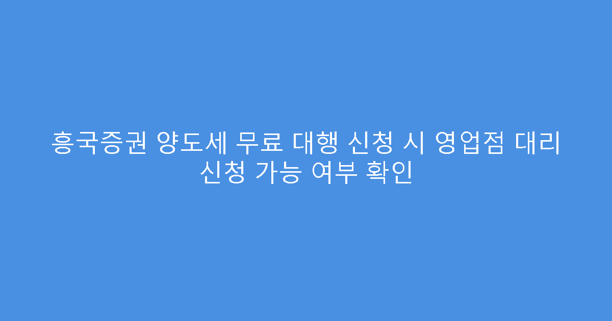 흥국증권 양도세 무료 대행 신청 시 영업점 대리 신청 가능 여부 확인