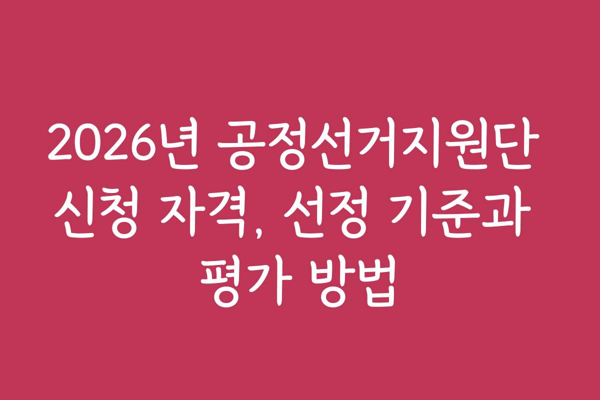2026년 공정선거지원단 신청 자격, 선정 기준과 평가 방법