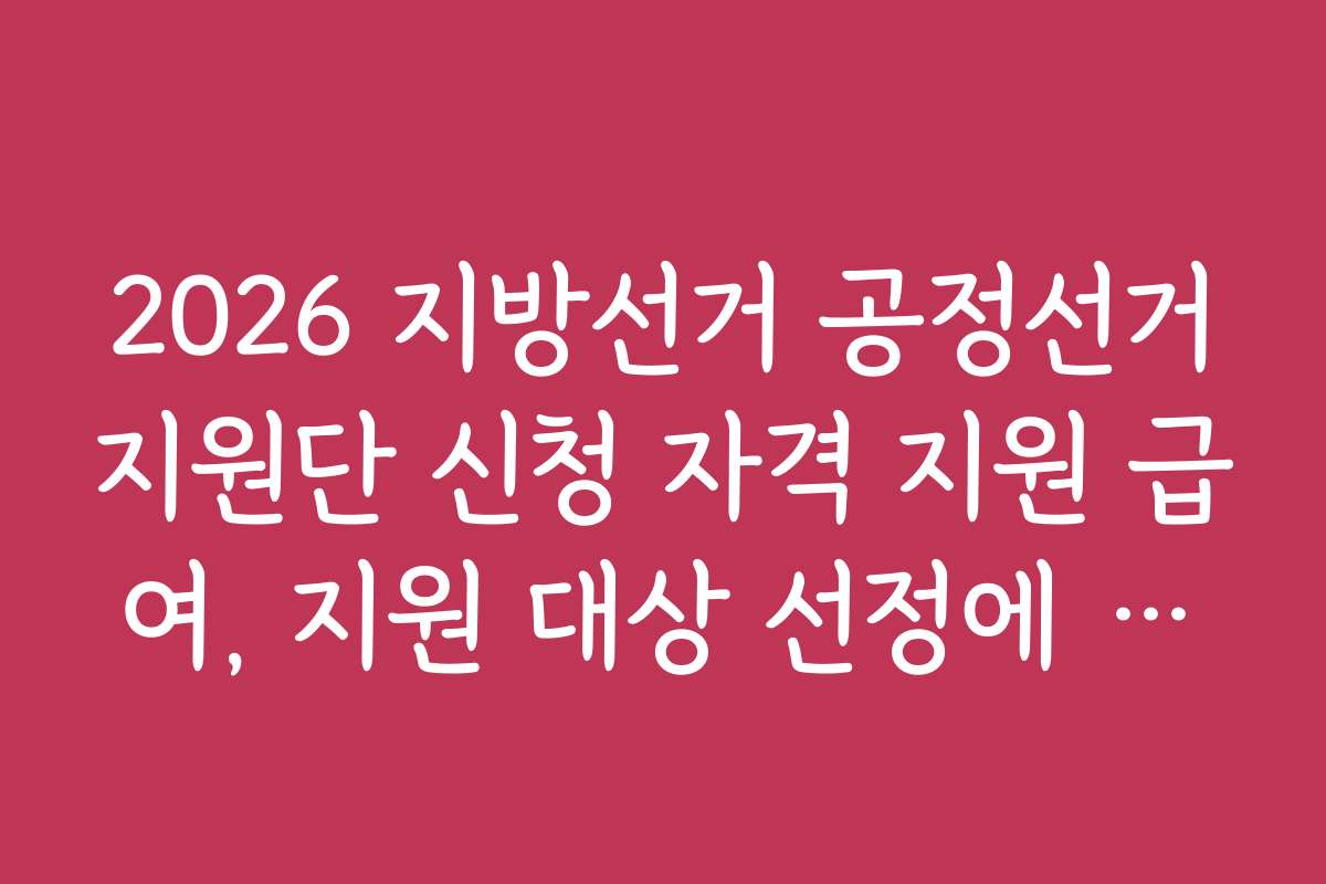 2026 지방선거 공정선거지원단 신청 자격 지원 급여, 지원 대상 선정에 영향을 미치는 요소는?
