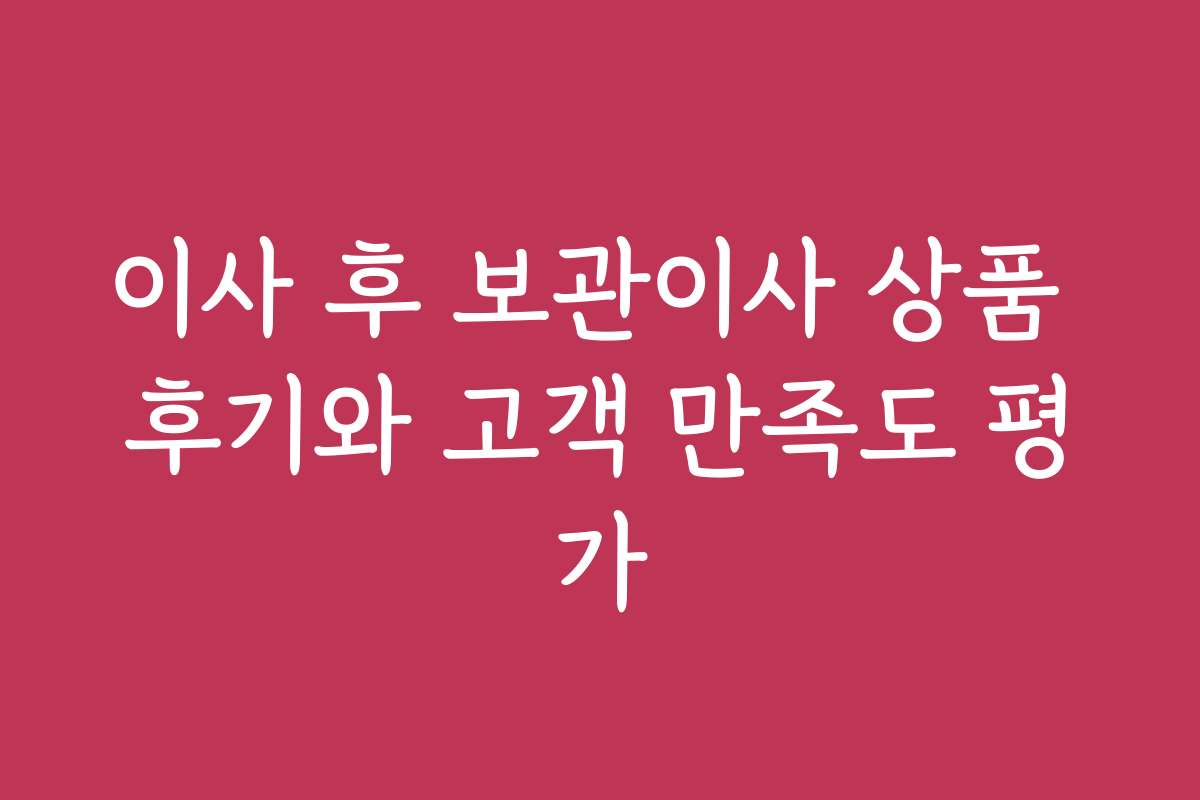 이사 후 보관이사 상품 후기와 고객 만족도 평가