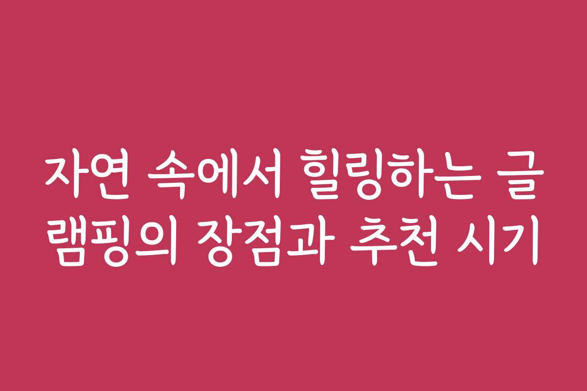 자연 속에서 힐링하는 글램핑의 장점과 추천 시기