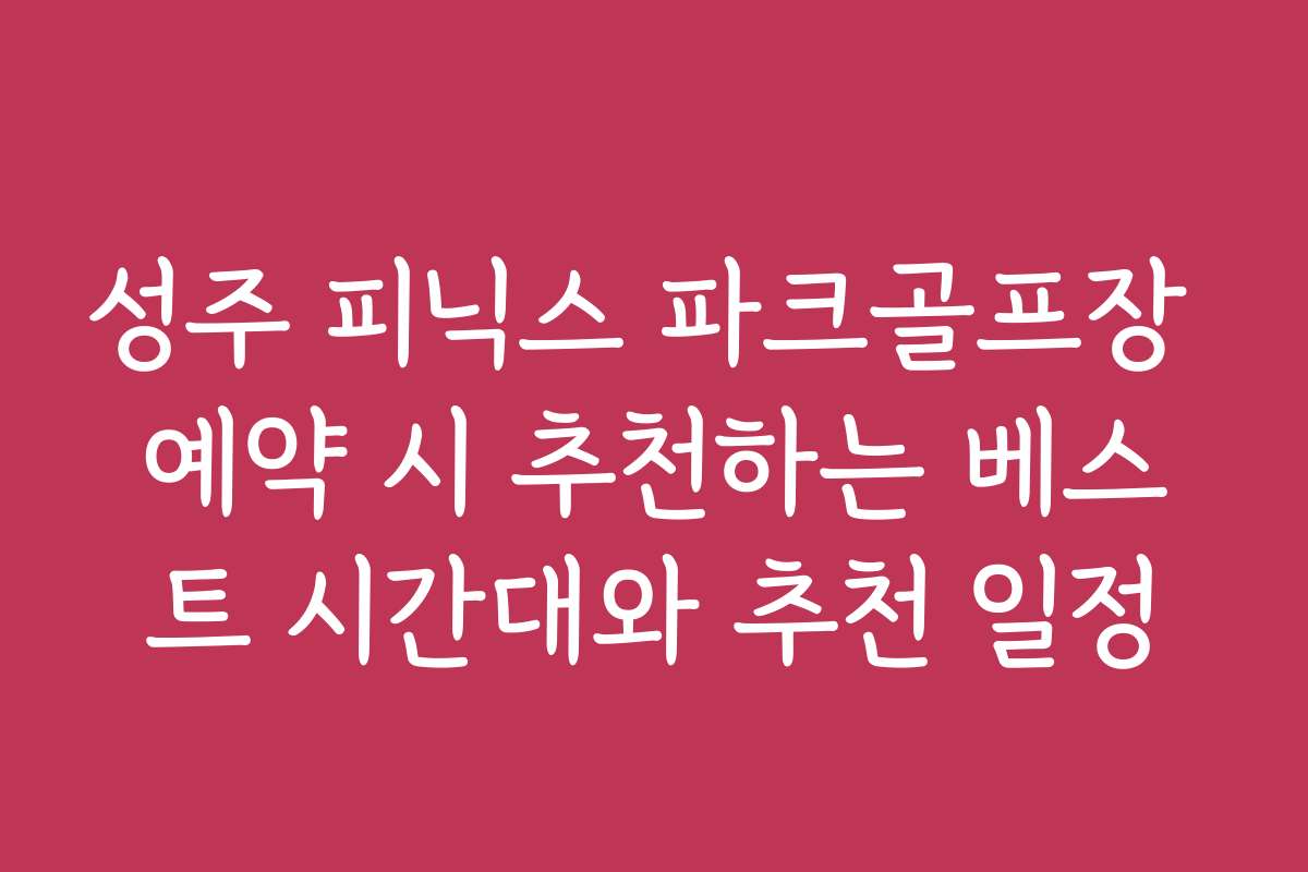 성주 피닉스 파크골프장 예약 시 추천하는 베스트 시간대와 추천 일정