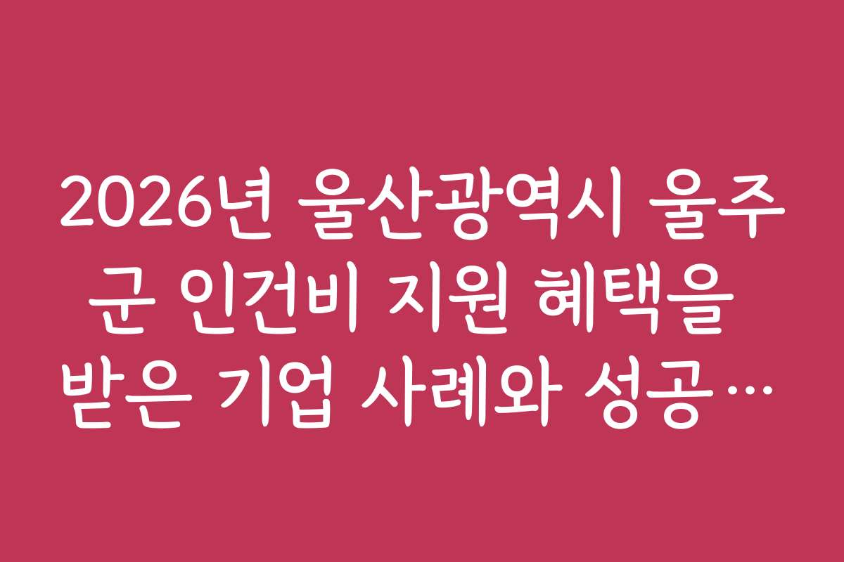2026년 울산광역시 울주군 인건비 지원 혜택을 받은 기업 사례와 성공 비결 공개