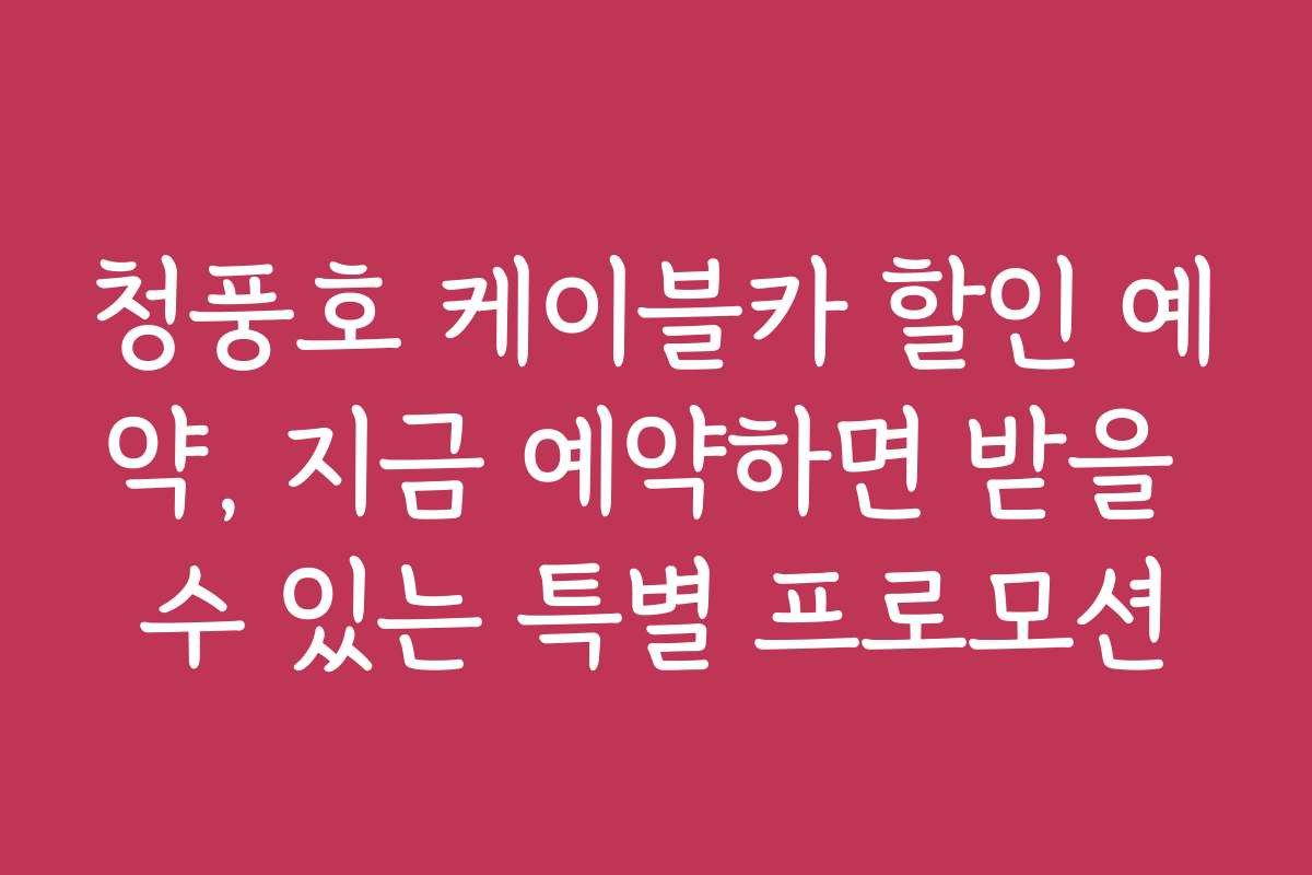 청풍호 케이블카 할인 예약, 지금 예약하면 받을 수 있는 특별 프로모션