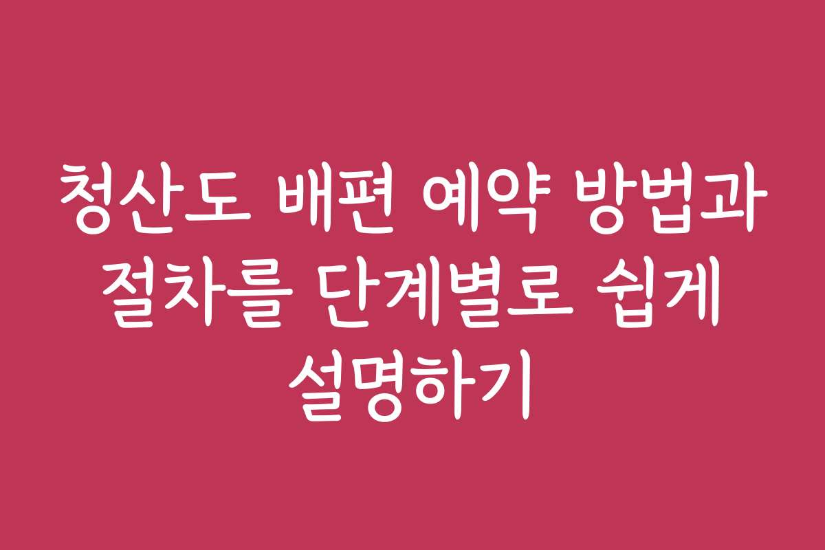 청산도 배편 예약 방법과 절차를 단계별로 쉽게 설명하기