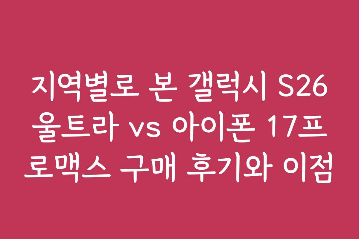 지역별로 본 갤럭시 S26울트라 vs 아이폰 17프로맥스 구매 후기와 이점