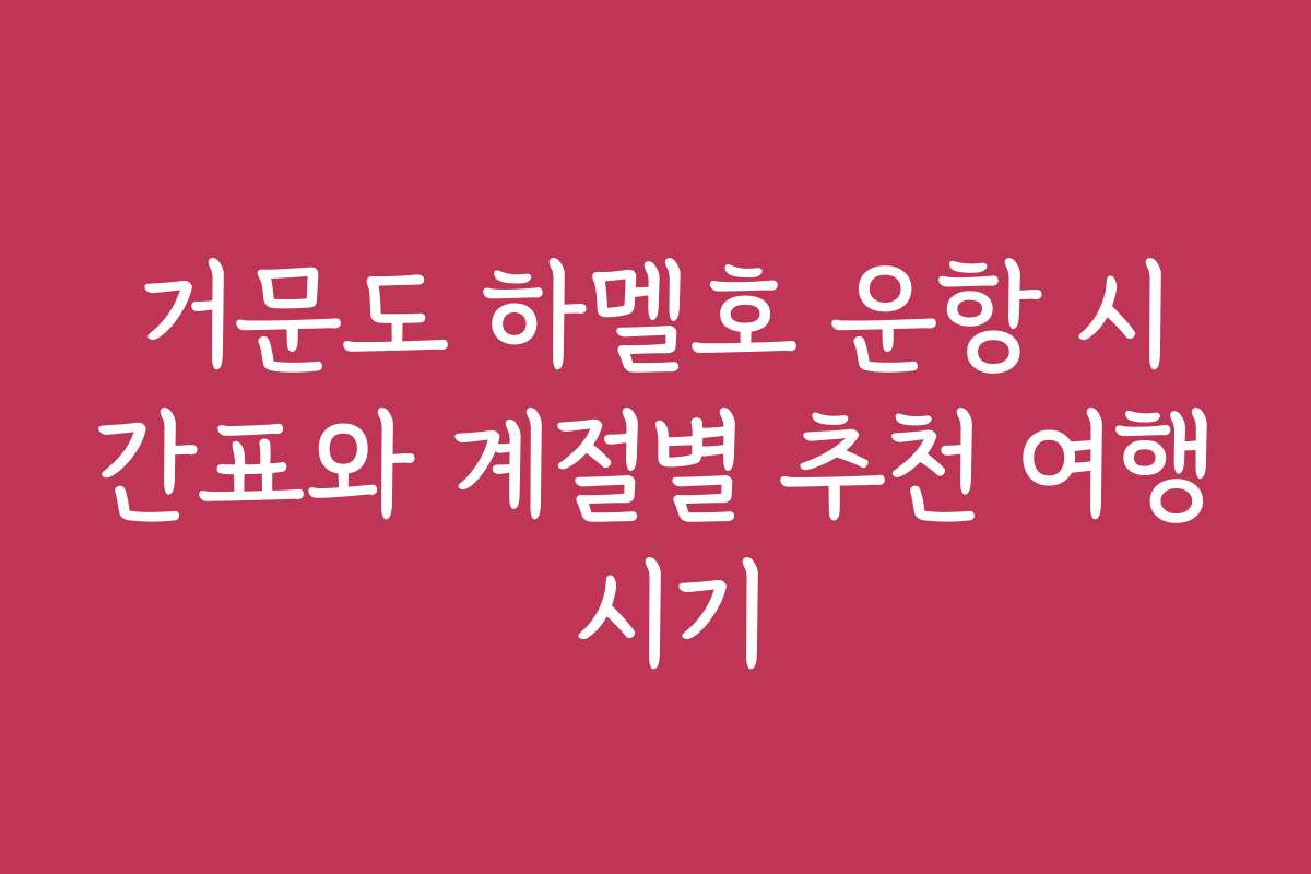 거문도 하멜호 운항 시간표와 계절별 추천 여행 시기