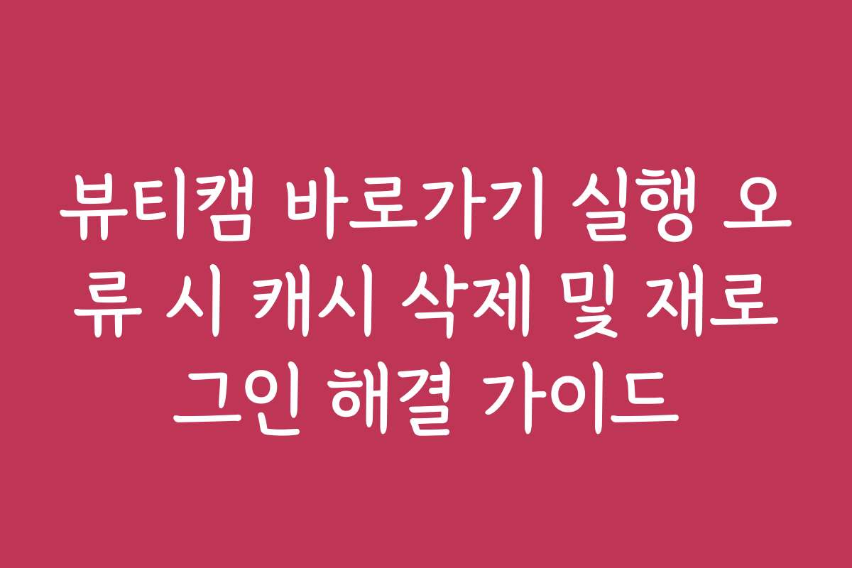 뷰티캠 바로가기 실행 오류 시 캐시 삭제 및 재로그인 해결 가이드