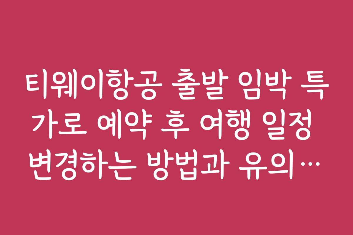 티웨이항공 출발 임박 특가로 예약 후 여행 일정 변경하는 방법과 유의사항