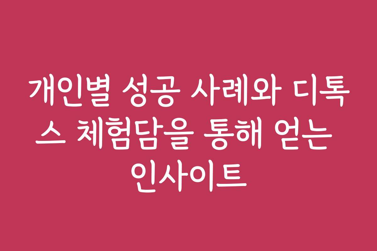 개인별 성공 사례와 디톡스 체험담을 통해 얻는 인사이트