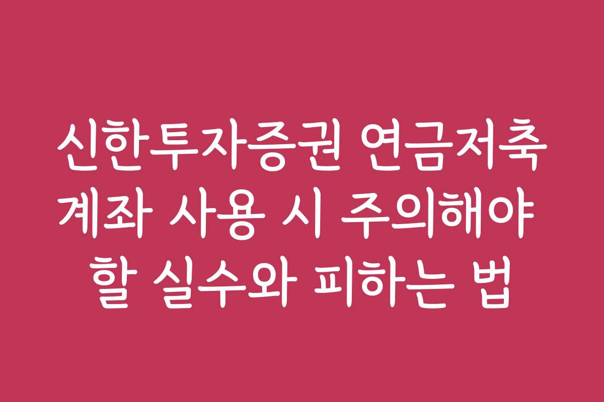 신한투자증권 연금저축계좌 사용 시 주의해야 할 실수와 피하는 법