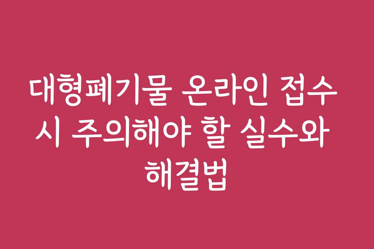 대형폐기물 온라인 접수 시 주의해야 할 실수와 해결법
