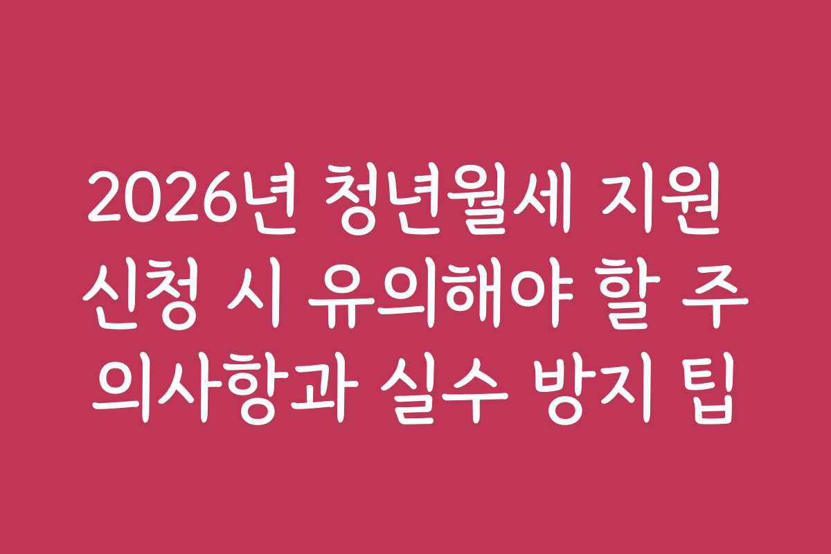 2026년 청년월세 지원 신청 시 유의해야 할 주의사항과 실수 방지 팁