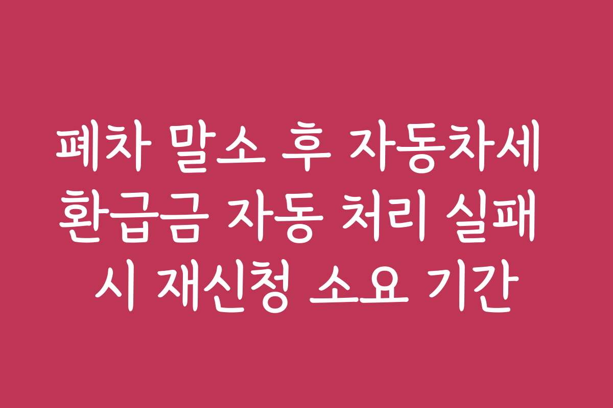 폐차 말소 후 자동차세 환급금 자동 처리 실패 시 재신청 소요 기간