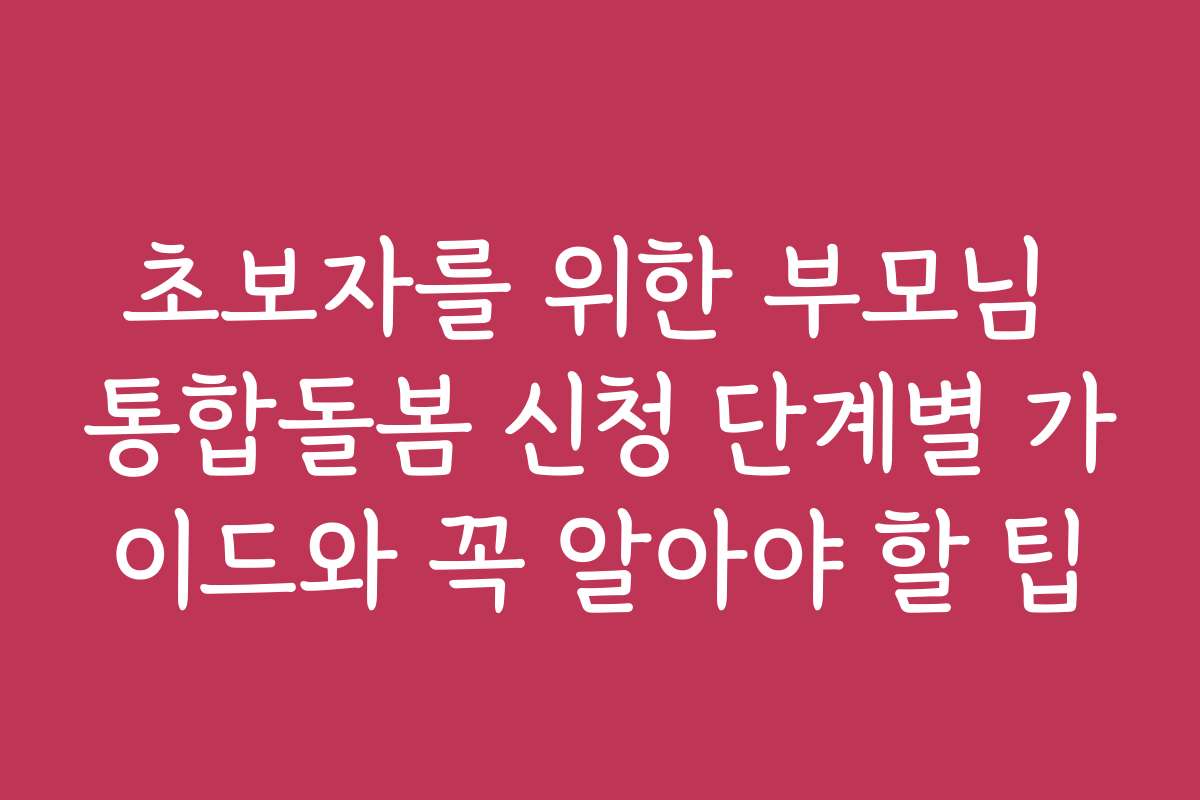 초보자를 위한 부모님 통합돌봄 신청 단계별 가이드와 꼭 알아야 할 팁